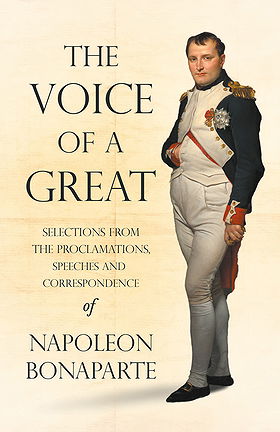 THE VOICE OF A GREAT — SELECTIONS FROM THE PROCLAMATIONS, SPEECHES AND CORRESPONDENCE OF NAPOLEON BONAPARTE
